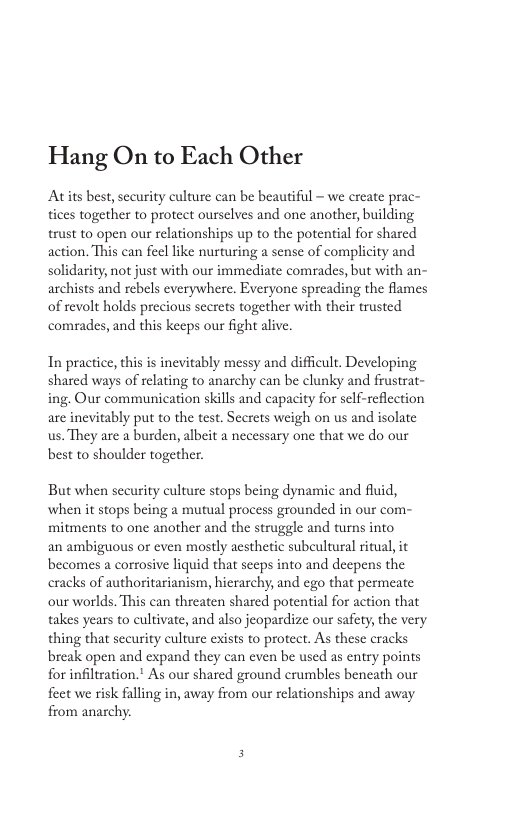 Hang On to Each Other Atits best, security culture can be beautiful - we create prac- tices together to protect ourselves and one another, building trust to open our relationships p to the potential for shared action. This can feel like nurturing a sense of complicity and solidarity, not just with our immediate comrades, but with an- archists and rebels everywhere. Everyone spreading the flames of revolt holds precious secrets together with their trusted comrades, and this keeps our fight alive. In practice, this is inevitably messy and difficult, Developing shared ways of relating to anarchy can be clunky and frustrat- ing. Our communication skills and capacity for self-reflection are inevitably put to the test. Secrets weigh on us and isolate us. They are a burden, albeit a necessary one that we do our best to shoulder together. But when sccurity culture stops being dynamic and fluid, when it stops being a mutual process grounded in our com- mitments to one another and the struggle and turns into an ambiguous or even mostly aesthetic subeultural ritual, it becomes a corrosive liquid that seeps into and decpens the cracks of authoritarianism, hicrarchy, and ego that permeate our worlds. This can threaten shared potential for action that takes years to cultivate, and also jeopardize our safety, the very thing that security culture exists to protect. As these cracks break open and expand they can even be used as entry points for infiltration.” As our shared ground crumbles bencath our feet we risk falling in, away from our relationships and away from anarchy.